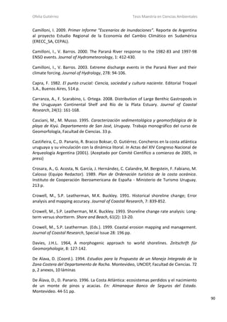 Ofelia Gutiérrez Tesis Maestría en Ciencias Ambientales
90
Camilloni, I. 2009. Primer Informe “Escenarios de Inundaciones”. Reporte de Argentina
al proyecto Estudio Regional de la Economía del Cambio Climático en Sudamérica
(ERECC_SA, CEPAL).
Camilloni, I., V. Barros. 2000. The Paraná River response to the 1982-83 and 1997-98
ENSO events. Journal of Hydrometeorology, 1: 412-430.
Camilloni, I., V. Barros. 2003. Extreme discharge events in the Paraná River and their
climate forcing. Journal of Hydrology, 278: 94-106.
Capra, F. 1982. El punto crucial: Ciencia, sociedad y cultura naciente. Editorial Troquel
S.A., Buenos Aires, 514 p.
Carranza, A., F. Scarabino, L. Ortega. 2008. Distribution of Large Benthic Gastropods in
the Uruguayan Continental Shelf and Río de la Plata Estuary. Journal of Coastal
Research, 24(1): 161-168.
Casciani, M., M. Musso. 1995. Caracterización sedimentológica y geomorfológica de la
playa de Kiyú. Departamento de San José, Uruguay. Trabajo monográfico del curso de
Geomorfología, Facultad de Ciencias. 33 p.
Castiñeira, C., D. Panario, R. Bracco Boksar, O. Gutiérrez. Concheros en la costa atlántica
uruguaya y su vinculación con la dinámica litoral. In Actas del XIV Congreso Nacional de
Arqueología Argentina (2001). (Aceptado por Comité Científico a comienzo de 2005, In
press)
Crosara, A., G. Acosta, N. García, J. Hernández, C. Calandre, M. Bergstein, F. Fabiano, M.
Calosso (Equipo Redactor). 1989. Plan de Ordenación turística de la costa oceánica.
Instituto de Cooperación Iberoamericana de España - Ministerio de Turismo Uruguay.
213 p.
Crowell, M., S.P. Leatherman, M.K. Buckley. 1991. Historical shoreline change; Error
analysis and mapping accuracy. Journal of Coastal Research, 7: 839-852.
Crowell, M., S.P. Leatherman, M.K. Buckley. 1993. Shoreline change rate analysis: Long-
term versus shortterm. Shore and Beach, 61(2): 13-20.
Crowell, M., S.P. Leatherman. (Eds.). 1999. Coastal erosion mapping and management.
Journal of Coastal Research, Special Issue 28: 196 pp.
Davies, J.H.L. 1964, A morphogenic approach to world shorelines. Zeitschrift für
Geomorphologie, 8: 127-142.
De Alava, D. (Coord.). 1994. Estudios para la Propuesta de un Manejo Integrado de la
Zona Costera del Departamento de Rocha. Montevideo, UNCIEP, Facultad de Ciencias. 72
p, 2 anexos, 10 láminas
De Álava, D., D. Panario. 1996. La Costa Atlántica: ecosistemas perdidos y el nacimiento
de un monte de pinos y acacias. En: Almanaque Banco de Seguros del Estado.
Montevideo. 44-51 pp.
 