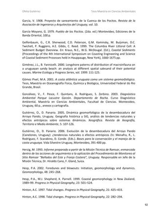 Ofelia Gutiérrez Tesis Maestría en Ciencias Ambientales
92
García, V. 1908. Proyecto de saneamiento de la Cuenca de los Pocitos. Revista de la
Asociación de Ingenieros y Arquitectos del Uruguay, vol. 10.
García Moyano, G. 1979. Pueblo de los Pocitos. (2da. ed.) Montevideo, Ediciones de la
Banda Oriental, 100 p.
Gelfenbaum, G., C.R. Sherwood, C.D. Peterson, G.M. Kaminsky, M. Buijsman, D.C.
Twichell, P. Ruggiero, A.E. Gibbs, C. Reed. 1999. The Columbia River Littoral Cell: A
Sediment Budget Overview. En: Kraus, N.C., W.G. McDougal. (Ed.), Coastal Sediments
(Proceedings of the 4th International Symposium on Coasting Engineering and Science
of Coastal Sediment Processes held in Hauppauge, New York), 1660-1675 pp.
Giménez, J.L., B. Yannicelli. 2000. Longshore paterns of distribution of macroinfauna on
a uruguayan sandy beach: an analysis at different spatial salesand of their potential
causes. Marine Ecology y Progress Series, vol. 1999: 111-125.
Gómez Pivel, M.A. 2001. A costa atlântica uruguaia como um sistema geomorfológico.
Tesis, Maestría en Oceanografía Física, Química y Biológica, Universidad Federal do Rio
Grande, Brasil.
Gonzálvez, V., F. Pesce, F. Quintans, A. Rodríguez, S. Zerbino. 2003. Diagnóstico
Ambiental Parque Lacustre Garzón. Departamento de Rocha. Curso Diagnóstico
Ambiental, Maestría en Ciencias Ambientales, Facultad de Ciencias. Montevideo,
Uruguay, 60 p., anexos y cartografía.
Gutiérrez, O., D. Panario. 2005. Dinámica geomorfológica de la desembocadura del
Arroyo Pando, Uruguay. Geografía histórica y SIG, análisis de tendencias naturales y
efectos antrópicos sobre sistemas dinámicos. Xeográfica. Revista de Xeografía,
Territorio e Medio Ambiente, 5: 107-126.
Gutiérrez, O., D. Panario. 2006. Evolución de la desembocadura del Arroyo Pando
(Canelones, Uruguay): ¿tendencias naturales o efectos antrópicos En: Menafra, R., L.
Rodríguez, F. Scarabino, D. Conde. (Eds.). Bases para la conservación y el manejo de la
costa uruguaya. Vida Silvestre Uruguay, Montevideo, 391-400 pp.
Herzig, M. 1993. Informe preparado a partir de la Misión Técnica de Ramsar, enmarcada
dentro de las acciones de seguimiento a la aplicación del Procedimiento de Monitoreo al
Sitio Ramsar "Bañados del Este y Franja Costera", Uruguay. Responsable en Jefe de la
Misión Técnica, Dr. Hiraldo Cano, F. Gland, Suiza.
Hesp, P.A. 2002. Foredunes and blowouts: Initiation, geomorphology and dynamics.
Geomorphology, 48: 245–268.
Hesp, P.A., M.J. Shepherd, K. Parnell. 1999. Coastal geomorphology in New Zealand,
1989–99. Progress in Physical Geography, 23: 501–524.
Hinton, A.C. 1997. Tidal changes. Progress in Physical Geography, 21: 425–433.
Hinton, A.C. 1998. Tidal changes. Progress in Physical Geography, 22: 282–294.
 
