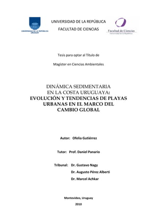 UNIVERSIDAD DE LA REPÚBLICA
FACULTAD DE CIENCIAS
Tesis para optar al Título de
Magíster en Ciencias Ambientales
DINÁMICA SEDIMENTARIA
EN LA COSTA URUGUAYA:
EVOLUCIÓN Y TENDENCIAS DE PLAYAS
URBANAS EN EL MARCO DEL
CAMBIO GLOBAL
Autor: Ofelia Gutiérrez
Tutor: Prof. Daniel Panario
Tribunal: Dr. Gustavo Nagy
Dr. Augusto Pérez Alberti
Dr. Marcel Achkar
Montevideo, Uruguay
2010
 