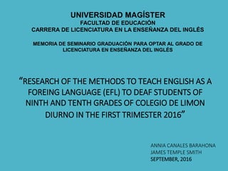 UNIVERSIDAD MAGÍSTER
FACULTAD DE EDUCACIÓN
CARRERA DE LICENCIATURA EN LA ENSEÑANZA DEL INGLÉS
MEMORIA DE SEMINARIO GRADUACIÓN PARA OPTAR AL GRADO DE
LICENCIATURA EN ENSEÑANZA DEL INGLÉS
“RESEARCH OF THE METHODS TO TEACH ENGLISH AS A
FOREING LANGUAGE (EFL) TO DEAF STUDENTS OF
NINTH AND TENTH GRADES OF COLEGIO DE LIMON
DIURNO IN THE FIRST TRIMESTER 2016”
ANNIA CANALES BARAHONA
JAMES TEMPLE SMITH
SEPTEMBER, 2016
 