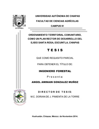 UNIVERSIDAD AUTÓNOMA DE CHIAPAS
FACULTAD DE CIENCIAS AGRÍCOLAS
CAMPUS IV
ORDENAMIENTO TERRITORIAL COMUNITARIO,
COMO UN PLAN RECTOR DE DESARROLLO DEL
EJIDO SANTA ROSA, ESCUINTLA, CHIAPAS
T E S I S
QUE COMO REQUISITO PARCIAL
PARA OBTENER EL TÍTULO DE:
INGENIERO FORESTAL
P r e s e n t a:
ANGEL AMINAIN GONZALEZ MUÑOZ
D I R E C T O R D E T E S I S:
M.C. DORIAN DE J. PIMIENTA DE LA TORRE
Huehuetán, Chiapas, México; de Noviembre 2014.
 