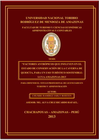 UNIVERSIDAD NACIONAL TORIBIO
RODRÍGUEZ DE MENDOZA DE AMAZONAS
FACULTAD DE TURISMO Y CIENCIAS ECONÓMICAS
ADMINISTRATIVAS Y CONTABLES

TESIS

“FACTORES ANTRÓPICOS QUE INFLUYEN EN EL
ESTADO DE CONSERVACIÓN DE LA CAVERNA DE
QUIOCTA, PARA UN USO TURÍSTICO SOSTENIBLELUYA-AMAZONAS-2013
PARA OBTENER EL TITULO PROFESIONAL DE LICENCIADO EN
TURISMO Y ADMINISTRACIÓN

AUTOR:
CHUMBE RAMIREZ JARLY ROISTEN
ASESOR: MG. ALVA CRUZ RICARDO RAFAEL.

CHACHAPOYAS – AMAZONAS – PERÚ

2013

1

 