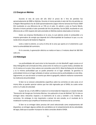 2.2 Energía en Melinka


        Durante el mes de Junio del año 2012 el precio de 1 litro de petróleo fue
aproximadamente de $900 en Melinka. Durante el mismo periodo el valor del litro de petróleo en
la Región Metropolitana fue de $520 aproximadamente (según Informe Semanal de Precios ENAP
[5]) resultando en una diferencia de un 73% en el valor. En adición a esto en Puerto Montt,
durante el mismo periodo el valor promedio del litro de petróleo, fue de $630, resultando en una
diferencia de un 42% respecto del valor promedio en Melinka (valores observados en terreno).

        Existe una empresa Distribuidora en la zona, la cual además vende el combustible a la
empresa generadora de energía que depende de la Municipalidad de Guaitecas la que a su vez
recibe dinero de parte del Gobierno Regional.

        Junto a todo lo anterior, se suma el clima de la zona que aporta en el aislamiento y por
tanto la vulnerabilidad del suministro.

       En lo concreto, la generación eléctrica se realiza en base a 2 motores diesel de 360 KVA
cada uno.

2.3 Hidrología


        Las profundidades del canal entre la Isla Ascensión y la Isla Westhoff, según consta en el
Atlas Hidrográfico de la Armada de Chile, varían entre 31 metros en su parte media y alrededor de
13-15 metros en la costa. Estos valores son conocidos como N.R.S. (Nivel de Reducción de Sondas)
y es la mínima profundidad que se puede presentar en el lugar señalado. Se garantiza la
profundidad mínima en el lugar señalado al realizar una lectura de las profundidades en este Atlas.
Lógicamente, en caso de existir un evento que altere la geografía, deberán realizarse nuevamente
las mediciones de profundidad.

        Si bien no se conocen antecedentes específicos sobre las corrientes en este canal, en el
mismo Atlas se pueden apreciar valores que han sido ingresados por el SHOA, los cuales varían
entre 2 y 4 nudos de velocidad.

        A pesar de eso, el año 2009 se realizó en la Universidad de Valparaíso un estudio llamado
“Generación de Energía por Corrientes Marinas. Una aplicación al caso de Melinka” [6]. En éste se
entregan datos relevantes respecto a la batimetría de la zona y también a las medidas de
corrientes. Sin embargo, lo más importante a extraer de este estudio, es el resultado de la
modelación numérica que simplifica el fenómeno de las corrientes.

        Si bien no se entregan datos precisos del canal seleccionado como emplazamiento del
dispositivo, se entregan algunas señales de cual debiera ser el comportamiento de las velocidades
del agua, dado que se pueden incorporar los datos conocidos desde el SHOA.


                                                11
 