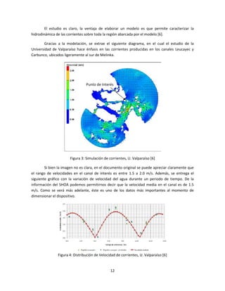 El estudio es claro, la ventaja de elaborar un modelo es que permite caracterizar la
hidrodinámica de las corrientes sobre toda la región abarcada por el modelo [6].

        Gracias a la modelación, se extrae el siguiente diagrama, en el cual el estudio de la
Universidad de Valparaíso hace énfasis en las corrientes producidas en los canales Leucayec y
Carbunco, ubicados ligeramente al sur de Melinka.




                                Punto de Interés




                      Figura 3: Simulación de corrientes, U. Valparaíso [6]

        Si bien la imagen no es clara, en el documento original se puede apreciar claramente que
el rango de velocidades en el canal de interés es entre 1.5 a 2.0 m/s. Además, se entrega el
siguiente gráfico con la variación de velocidad del agua durante un periodo de tiempo. De la
información del SHOA podemos permitirnos decir que la velocidad media en el canal es de 1.5
m/s. Como se verá más adelante, éste es uno de los datos más importantes al momento de
dimensionar el dispositivo.




               Figura 4: Distribución de Velocidad de corrientes, U. Valparaíso [6]


                                               12
 