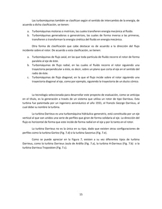 Las turbomáquinas también se clasifican según el sentido de intercambio de la energía, de
acuerdo a dicha clasificación, se tienen:

    a. Turbomáquinas motoras o motrices, las cuales transfieren energía mecánica al fluído.
    b. Turbomáquinas generadoras o generatrices, las cuales de forma inversa a las primeras,
       transfieren o transforman la energía cinética del fluído en energía mecánica.

        Otra forma de clasificación que cabe destacar es de acuerdo a la dirección del flujo
incidente sobre el rotor. De acuerdo a esta clasificación, se tienen:

    a. Turbomáquinas de flujo axial, en las que toda partícula de fluído recorre el rotor de forma
       paralela al eje de éste.
    b. Turbomáquinas de flujo radial, en las cuales el fluído recorre el rotor siguiendo una
       trayectoria perpendicular a éste, es decir, sobre un plano que corta el eje en el sentido del
       radio de éste.
    c. Turbomáquinas de flujo diagonal, en la que el flujo incide sobre el rotor siguiendo una
       trayectoria diagonal al eje, como por ejemplo, siguiendo la trayectoria de un ducto cónico.



         La tecnología seleccionada para desarrollar este proyecto de evaluación, como se anticipa
en el título, es la generación a través de un sistema que utiliza un rotor de tipo Darrieus. Esta
turbina fue patentada por un ingeniero aeronáutico el año 1931, el francés George Darrieus, al
cual debe su nombre la turbina.

         La turbina Darrieus es una turbomáquina hidráulica generatriz, está constituida por un eje
vertical al que van unidos una serie de perfiles que giran de forma solidaria al eje. La dirección del
flujo es horizontal de forma que este incide de forma radial en el eje y por lo tanto en el rotor.

         La turbina Darrieus no es la única en su tipo, dado que existen otras configuraciones de
perfiles como la turbina Gorlov (Fig. 7.d) o la turbina Savonius (Fig. 7.e).

        Como se puede apreciar en la Figura 7, existen a su vez diferentes tipos de turbina
Darrieus, como la turbina Darrieus Jaula de Ardilla (Fig. 7.a), la turbina H-Darrieus (Fig. 7.b) o la
turbina Darrieus Troposkien (Fig. 7.c).




                                                 15
 