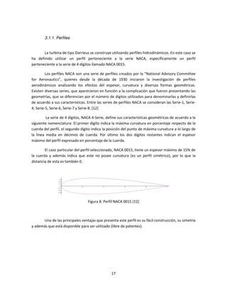3.1.1. Perfiles


       La turbina de tipo Darrieus se construye utilizando perfiles hidrodinámicos. En este caso se
ha definido utilizar un perfil perteneciente a la serie NACA, específicamente un perfil
                                 l
perteneciente a la serie de 4 dígitos llamado NACA 0015.

         Los perfiles NACA son una serie de perfiles creados por la “National Advisory Committee
for Aeronautics”, quienes desde la década de 1930 iniciaron la investigación de perfiles
                   ,
aerodinámicos analizando los efectos del espesor, curvatura y diversas formas geométricas.
Existen diversas series, que aparecieron en función a la complicación que fueron presentando las
geometrías, que se diferencian por el número de dígitos utilizados para denominarlas y definirlas
de acuerdo a sus características. Entre las series de perfiles NACA se consideran las Serie-1, Serie-
                                   .                                                  Serie
4, Serie-5, Serie-6, Serie-7 y Serie [12]
                           7 Serie-8.

         La serie de 4 dígitos, NACA 4 Serie, define sus características geométricas de acuerdo a la
                                      4-Serie,
siguiente nomenclatura: El primer dígito indica la máxima curvatura en porcentaje respecto de la
cuerda del perfil, el segundo dígito indica la posición del punto de máxima curvatura a lo largo de
la línea media en décimos de cuerda. Por último los dos dígitos restantes indican el espesor
máximo del perfil expresado en porcentaje de la cuerda.

        El caso particular del perfil seleccionado NACA 0015, tiene un espesor máximo de 15% de
                                      seleccionado,
la cuerda y además indica que este no posee curvatura (es un perfil simétrico), por lo que la
distancia de esta es también 0.




                                  Figura 8: Perfil NACA 0015 [12]



      Una de las principales ventajas que presenta este perfil es su fácil construcción, su simetría
                                                      este
y además que está disponible para ser utilizado (libre de patentes).




                                                 17
 