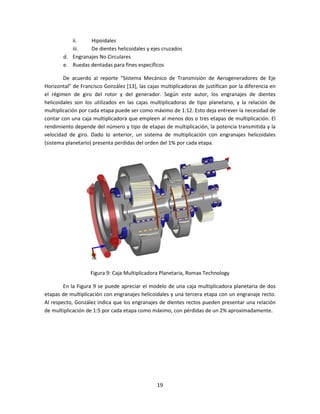 ii.    Hipoidales
           iii.   De dientes helicoidales y ejes cruzados
        d. Engranajes No Circulares
        e. Ruedas dentadas para fines específicos

        De acuerdo al reporte “Sistema Mecánico de Transmisión de Aerogeneradores de Eje
Horizontal” de Francisco González [13], las cajas multiplicadoras de justifican por la diferencia en
el régimen de giro del rotor y del generador. Según este autor, los engranajes de dientes
helicoidales son los utilizados en las cajas multiplicadoras de tipo planetario, y la relación de
multiplicación por cada etapa puede ser como máximo de 1:12. Esto deja entrever la necesidad de
contar con una caja multiplicadora que empleen al menos dos o tres etapas de multiplicación. El
rendimiento depende del número y tipo de etapas de multiplicación, la potencia transmitida y la
velocidad de giro. Dado lo anterior, un sistema de multiplicación con engranajes helicoidales
(sistema planetario) presenta perdidas del orden del 1% por cada etapa.




                   Figura 9: Caja Multiplicadora Planetaria, Romax Technology

        En la Figura 9 se puede apreciar el modelo de una caja multiplicadora planetaria de dos
etapas de multiplicación con engranajes helicoidales y una tercera etapa con un engranaje recto.
Al respecto, González indica que los engranajes de dientes rectos pueden presentar una relación
de multiplicación de 1:5 por cada etapa como máximo, con pérdidas de un 2% aproximadamente.




                                                19
 