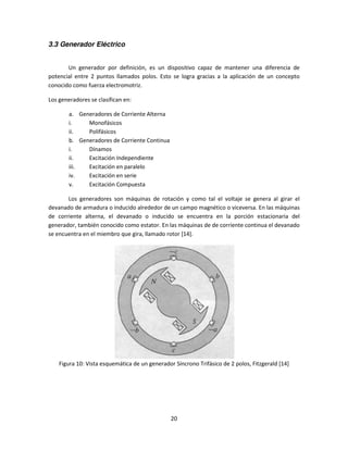 3.3 Generador Eléctrico


       Un generador por definición, es un dispositivo capaz de mantener una diferencia de
potencial entre 2 puntos llamados polos. Esto se logra gracias a la aplicación de un concepto
conocido como fuerza electromotriz.

Los generadores se clasifican en:

        a. Generadores de Corriente Alterna
        i.    Monofásicos
        ii.   Polifásicos
        b. Generadores de Corriente Continua
        i.    Dínamos
        ii.   Excitación Independiente
        iii.  Excitación en paralelo
        iv.   Excitación en serie
        v.    Excitación Compuesta

       Los generadores son máquinas de rotación y como tal el voltaje se genera al girar el
devanado de armadura o inducido alrededor de un campo magnético o viceversa. En las máquinas
de corriente alterna, el devanado o inducido se encuentra en la porción estacionaria del
generador, también conocido como estator. En las máquinas de de corriente continua el devanado
se encuentra en el miembro que gira, llamado rotor [14].




    Figura 10: Vista esquemática de un generador Síncrono Trifásico de 2 polos, Fitzgerald [14]




                                                20
 