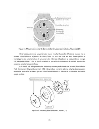 Figura 11: Máquina elemental de Corriente Continua con conmutador, Fitzgerald [14]

        Elegir adecuadamente un generador puede resultar bastante dificultoso cuando no se
poseen conocimientos acabados de electricidad. Es por ello que en esta investigación se
homologarán las características de un generador eléctrico utilizado en la producción de energía
con aerogeneradores. Esto se justifica debido a que el funcionamiento de ambos dispositivos
presenta características similares.
        Casi todos los aerogeneradores pequeños utilizan generadores de imanes permanentes
PMG (Permanent Magnet Generator) [15]. Este produce corriente alterna AC y las bobinas están
dispuestas en 3 fases de forma que a la salida del rectificador la tensión de la corriente sea lo más
pareja posible.




                         Figura 12: Pequeño generador PMG, Ibáñez [15]




                                                 21
 
