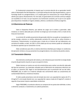 Es fundamental comprender el impacto que la correcta elección de un generador tendrá
sobre el desempeño final del dispositivo. La principal ventaja de este tipo de generadores, y que se
homologa desde los aerogeneradores, es la amplia gama de revoluciones por minuto RPM que
admite para operar eficientemente. Por otro lado, los generadores de corriente continua trabajan
con escobillas en el rotor, los que requieren una mantención constante, por lo que no son opción
para dispositivos instalados en lugares aislados y afectos a condiciones climáticas exigentes.

3.4 Electrónica de Potencia


         Sobre el dispositivo flotante, que además de cargar con la turbina y generador, debe
instalarse un sistema adecuado para controlar la energía que será enviada a tierra a través de las
líneas de transmisión.

        La corriente AC variable proveniente del generador eléctrico no puede ser manejada por la
red de energía, entonces se rectifica obteniendo corriente DC y para ello se utiliza tiristores o
transistores. Posteriormente, la corriente pasa a través de un inversor del cual obtenemos una
corriente AC estable, es decir, de 220 V a 50 Hz dado que de esa manera puede ser utilizada por
los diversos aparatos que se conectarán a la red.

       Debe considerarse para ello un sistema electrónico diseñado para trabajar en condiciones
de operación similares a las que presentan los aerogeneradores o los sistemas de paneles solares.

3.5 Transmisión Eléctrica


        Este elemento constituyente del sistema, es de relevancia pues transmite la energía desde
el punto de generación al punto en que se ocupará la misma.

        Deben tomarse en cuenta una serie de características para realizar una elección adecuada
del tipo de transmisor. Los materiales utilizados para la fabricación de conductores eléctricos son
el cobre y el aluminio [16]. Según la red latinoamericana para la promoción del uso del cobre,
PROCOBRE [16], el cobre es el material utilizado más comúnmente dado sus características de
conductividad eléctrica y resistencia mecánica

       El cobre puede presentarse como de temple duro (con una capacidad de ruptura de 37 a
45 kg/mm2) o de temple blando (con una capacidad de ruptura media de 25 kg/mm2), siendo el
segundo el que posee mejores capacidades conductivas.

       Según PROCOBRE, el conductor eléctrico se compone de tres partes bien definidas: el alma
o elemento conductor, el aislamiento y la cubierta protectora.




                                                22
 