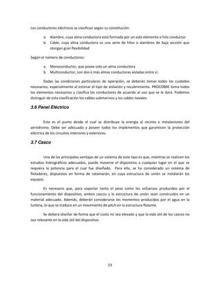 Los conductores eléctricos se clasifican según su constitución:

        a. Alambre, cuya alma conductora está formada por un solo elemento o hilo conductor
        b. Cable, cuya alma conductora es una serie de hilos o alambres de baja sección que
           otorgan gran flexibilidad

Según el número de conductores:

        a. Monoconductor, que posee solo un alma conductora
        b. Multiconductor, con dos o más almas conductoras aisladas entre sí.

        Dadas las condiciones particulares de operación, se deberán tomar todos los cuidados
necesarios, especialmente al estimar el tipo de aislación y recubrimiento. PROCOBRE toma todos
los elementos necesarios y clasifica los conductores de acuerdo al uso que se le dará. Podemos
distinguir de esta clasificación los cables submarinos y los cables navales.

3.6 Panel Eléctrico


        Este es el punto desde el cual se distribuye la energía al recinto e instalaciones del
aeródromo. Debe ser adecuado y poseer todos los implementos que garanticen la protección
eléctrica de los circuitos interiores y exteriores.

3.7 Casco


        Una de las principales ventajas de un sistema de este tipo es que, mientras se realicen los
estudios hidrográficos adecuados, puede moverse el dispositivo a cualquier lugar en el que se
requiera la potencia para el cual fue diseñado. Para ello, se ha considerado un sistema de
flotadores, dispuestos en forma de catamarán, en cuya estructura de unión se instalarán los
equipos.

        Es necesario que, para soportar tanto el peso como los esfuerzos producidos por el
funcionamiento del dispositivo, ambos cascos y la estructura de unión sean construidos en un
material adecuado. Además, deberán considerarse los momentos producidos por el agua en la
turbina, lo que se traduce en un movimiento de pitch en la estructura flotante.

        Se deberá diseñar de forma que el costo no sea elevado y que la vida útil de los cascos no
sea relevante en la vida útil del dispositivo.




                                                 23
 
