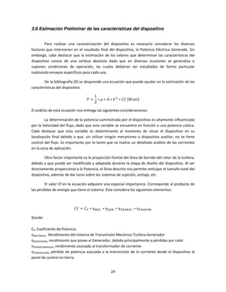 3.8 Estimación Preliminar de las características del dispositivo


        Para realizar una caracterización del dispositivo es necesario considerar los diversos
factores que intervienen en el resultado final del dispositivo, la Potencia Eléctrica Generada. Sin
embargo, cabe destacar que la estimación de los valores que determinan las características del
dispositivo carece de una certeza absoluta dado que en diversas ocasiones se generaliza o
suponen condiciones de operación, las cuales debieran ser estudiadas de forma particular
realizando ensayos específicos para cada una.

        De la bibliografía [9] se desprende una ecuación que puede ayudar en la estimación de las
características del dispositivo.

                                       1
                                  ܲ=     ∗ ߩ ∗ ‫ ܸ ∗ ܣ‬ଷ ∗ ‫	݂ܥ‬ሾܹܽ‫ݐݐ‬ሿ
                                       2

El análisis de esta ecuación nos entrega las siguientes consideraciones:

         La determinación de la potencia suministrada por el dispositivo es altamente influenciada
por la Velocidad del flujo, dado que esta variable se encuentra en función a una potencia cúbica.
Cabe destacar que esta variable es determinante al momento de situar el dispositivo en su
localización final debido a que, sin utilizar ningún mecanismo o dispositivo auxiliar, no se tiene
control del flujo. Es importante por lo tanto que se realice un detallado análisis de las corrientes
en la zona de aplicación.

        Otro factor importante es la proyección frontal del Área de barrido del rotor de la turbina,
debido a que puede ser modificada y adaptada durante la etapa de diseño del dispositivo. Al ser
directamente proporcional a la Potencia, el Área descrita nos permite anticipar el tamaño total del
dispositivo, además de dar luces sobre los sistemas de sujeción, anclaje, etc.

        El valor Cf en la ecuación adquiere una especial importancia. Corresponde al producto de
las pérdidas de energía que tiene el sistema. Ésta considera los siguientes elementos:



                          ‫ܥ = ݂ܥ‬௉ ∗ ߟொ஼. ∗ ߟீாே. ∗ ߟ ்ோ஺ேௌி. ∗ ߟ ்ோ஺ேௌெ.

Donde:

CP, Coeficiente de Potencia
ηMECÁNICO, Rendimiento del sistema de Transmisión Mecánico Turbina-Generador
ηGENERADOR, rendimiento que posee el Generador, debido principalmente a pérdidas por calor
ηTRANSFORMADOR, rendimiento asociado al transformador de corriente
ηTRANSMISIÓN, pérdida de potencia asociada a la transmisión de la corriente desde el dispositivo al
panel de control en tierra.


                                                 24
 