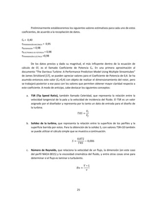 Preliminarmente estableceremos los siguientes valores estimativos para cada uno de estos
coeficientes, de acuerdo a la recopilación de datos.

CP = 0,40
ηTRANSMISIÓN MECÁNICA = 0,95
ηGENERADOR = 0,98
ηELECTRONICA DE POTENCIA = 0,98
ηTRANSMISIÓN ELÉCTRICA =0,98

        De los datos previos y dado su magnitud, el más influyente dentro de la ecuación de
cálculo de Cf, es el llamado Coeficiente de Potencia CP. En una primera aproximación al
documento “The Darrieus Turbine: A Performance Prediction Model Using Multiple Streamtubes”
de James Strickland [17], se pueden apreciar valores para el Coeficiente de Potencia de 0,4. Se ha
asumido entonces este valor (CP=0,4) con objeto de realizar el dimensionamiento del rotor, pero
se trabajará posterior a ese paso con los valores que permiten obtener mayor claridad respecto a
este coeficiente. A modo de anticipo, cabe destacar los siguientes conceptos:

    a. TSR (Tip Speed Ratio), también llamado Celeridad, que representa la relación entre la
       velocidad tangencial de la pala y la velocidad de incidencia del fluido. El TSR es un valor
       asignado por el diseñador y representa por lo tanto un dato de entrada para el diseño de

                                                       ܸ௧
       la turbina.

                                                ܴܶܵ =
                                                       ܸ௙

    b. Solidez de la turbina, que representa la relación entre la superficie de los perfiles y la
       superficie barrida por estos. Para la obtención de la solidez S, con valores TSR<10 también
       se puede utilizar el cálculo simple que se muestra a continuación.

                                                0,872
                                           ܵ=         − 0,086
                                                 ܴܶܵ

    c. Número de Reynolds, que relaciona la velocidad de un flujo, la dimensión (en este caso
       del perfil NACA 0015) y la viscosidad cinemática del fluído, y entre otras cosas sirve para
       determinar si el flujo es laminar o turbulento.

                                                       ܸ∗‫ܮ‬
                                                ܴ݊ =
                                                        ߥ




                                                25
 