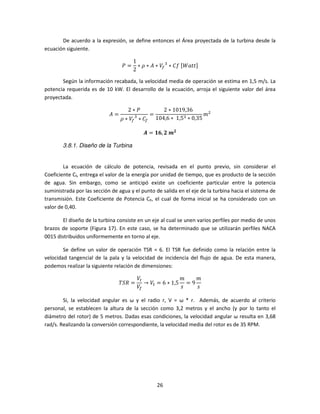 De acuerdo a la expresión, se define entonces el Área proyectada de la turbina desde la
ecuación siguiente.

                                      1
                                 ܲ=     ∗ ߩ ∗ ‫ܸ ∗ ܣ‬௙ ଷ ∗ ‫	݂ܥ‬ሾܹܽ‫ݐݐ‬ሿ
                                      2

       Según la información recabada, la velocidad media de operación se estima en 1,5 m/s. La
potencia requerida es de 10 kW. El desarrollo de la ecuación, arroja el siguiente valor del área
proyectada.

                                    2∗ܲ               2 ∗ 1019,36	
                            ‫=ܣ‬                 =                         ݉ଶ
                                 ߩ ∗ ܸ௙ ∗ ‫ܥ‬௙
                                       ଷ           104,6 ∗ 	 1,5ଷ ∗ 0,35

                                           ࡭ = ૚૟, ૛	࢓૛

        3.8.1. Diseño de la Turbina


        La ecuación de cálculo de potencia, revisada en el punto previo, sin considerar el
Coeficiente Cf, entrega el valor de la energía por unidad de tiempo, que es producto de la sección
de agua. Sin embargo, como se anticipó existe un coeficiente particular entre la potencia
suministrada por las sección de agua y el punto de salida en el eje de la turbina hacia el sistema de
transmisión. Este Coeficiente de Potencia CP, el cual de forma inicial se ha considerado con un
valor de 0,40.

        El diseño de la turbina consiste en un eje al cual se unen varios perfiles por medio de unos
brazos de soporte (Figura 17). En este caso, se ha determinado que se utilizarán perfiles NACA
0015 distribuidos uniformemente en torno al eje.

        Se define un valor de operación TSR = 6. El TSR fue definido como la relación entre la
velocidad tangencial de la pala y la velocidad de incidencia del flujo de agua. De esta manera,
podemos realizar la siguiente relación de dimensiones:

                                         ܸ௧               ݉    ݉
                                 ܴܶܵ =      → ܸ௧ = 6 ∗ 1,5 = 9
                                         ܸ௙               ‫ݏ‬    ‫ݏ‬

        Si, la velocidad angular es ω y el radio r, V = ω * r. Además, de acuerdo al criterio
personal, se establecen la altura de la sección como 3,2 metros y el ancho (y por lo tanto el
diámetro del rotor) de 5 metros. Dadas esas condiciones, la velocidad angular ω resulta en 3,68
rad/s. Realizando la conversión correspondiente, la velocidad media del rotor es de 35 RPM.




                                                   26
 