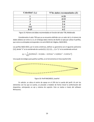 Figura 15: Número de álabes recomendados en función del valor TSR, Maldonado

        Considerando el valor TSR que ya se encuentra definido con un valor de 6, el número de
álabes debiera ser entre 2 y 3, sin embargo dado criterios de diseño se opta por utilizar 4 perfiles,
que como se anticipaba corresponden a la serie NACA de 4 dígitos, NACA 0015.

Los perfiles NACA 0015, por lo tanto simétricos, definen su geometría con el siguiente polinomio
[12], donde “x” es la coordenada de cuerda (0,1; 0,2; 0,3;…; 1) e “y” es la coordenada vertical.

                     ‫ݐ‬
             ±‫= ݕ‬       ൫0.2969√‫ ݔ6153.0 − ݔ0621.0 − ݔ‬ଶ + 0.2843‫ ݔ‬ଷ − 0.1015‫ ݔ‬ସ ൯
                    0,2

Una ayuda tecnológica para graficar perfiles, es la herramienta en línea JavaFoil [19].




                                Figura 16: Perfil NACA0015, JavaFoil

        En adición, se ubica el centro de apoyo en el 25% de la cuerda del perfil. Al unir los
elementos con los que se cuenta, se procede a modelar de forma inicial la conformación del
dispositivo, anticipando un eje y sistema de sujeción. Esto se realiza a través del software
Rhinoceros.




                                                 29
 