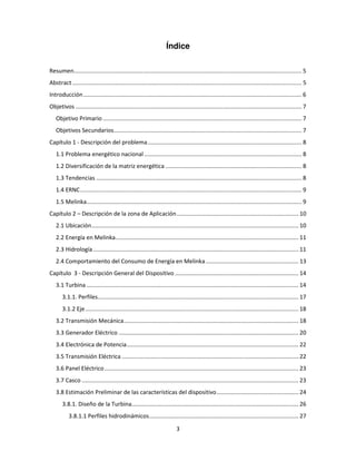 Índice

Resumen.............................................................................................................................................. 5
Abstract ............................................................................................................................................... 5
Introducción ........................................................................................................................................ 6
Objetivos ............................................................................................................................................. 7
   Objetivo Primario ............................................................................................................................ 7
   Objetivos Secundarios ..................................................................................................................... 7
Capítulo 1 - Descripción del problema ................................................................................................ 8
   1.1 Problema energético nacional .................................................................................................. 8
   1.2 Diversificación de la matriz energética ..................................................................................... 8
   1.3 Tendencias ................................................................................................................................ 8
   1.4 ERNC .......................................................................................................................................... 9
   1.5 Melinka ...................................................................................................................................... 9
Capítulo 2 – Descripción de la zona de Aplicación ............................................................................ 10
   2.1 Ubicación ................................................................................................................................. 10
   2.2 Energía en Melinka .................................................................................................................. 11
   2.3 Hidrología ................................................................................................................................ 11
   2.4 Comportamiento del Consumo de Energía en Melinka .......................................................... 13
Capítulo 3 - Descripción General del Dispositivo ............................................................................. 14
   3.1 Turbina .................................................................................................................................... 14
       3.1.1. Perfiles ............................................................................................................................. 17
       3.1.2 Eje ..................................................................................................................................... 18
   3.2 Transmisión Mecánica............................................................................................................. 18
   3.3 Generador Eléctrico ................................................................................................................ 20
   3.4 Electrónica de Potencia ........................................................................................................... 22
   3.5 Transmisión Eléctrica .............................................................................................................. 22
   3.6 Panel Eléctrico ......................................................................................................................... 23
   3.7 Casco ....................................................................................................................................... 23
   3.8 Estimación Preliminar de las características del dispositivo ................................................... 24
       3.8.1. Diseño de la Turbina........................................................................................................ 26
           3.8.1.1 Perfiles hidrodinámicos ............................................................................................. 27

                                                                            3
 