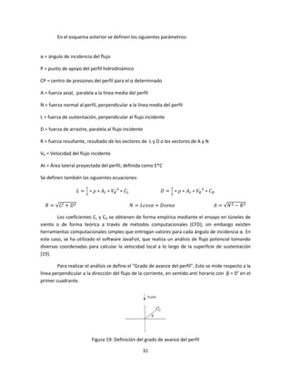 En el esquema anterior se definen los siguientes parámetros:


α = ángulo de incidencia del flujo

P = punto de apoyo del perfil hidrodinámico

CP = centro de presiones del perfil para el α determinado

A = fuerza axial, paralela a la línea media del perfil

N = fuerza normal al perfil, perpendicular a la línea media del perfil

L = fuerza de sustentación, perpendicular al flujo incidente

D = fuerza de arrastre, paralela al flujo incidente

R = fuerza resultante, resultado de los vectores de L y D o los vectores de A y N

VR = Velocidad del flujo incidente

At = Área lateral proyectada del perfil, definida como E*C

Se definen también las siguientes ecuaciones:
                      ଵ                                         ଵ
                  ‫ = ܮ‬ଶ ∗ ߩ ∗ ‫ܣ‬௧ ∗ ܸோ ଶ ∗ ‫ܥ‬௅               ‫ = ܦ‬ଶ ∗ ߩ ∗ ‫ܣ‬௧ ∗ ܸோ ଶ ∗ ‫ܥ‬஽

  ܴ = √‫ܮ‬ଶ + ‫ ܦ‬ଶ                                ܰ = ‫ߙ݊݁ݏܦ + ߙݏ݋ܿܮ‬                    ‫ ܰ√ = ܣ‬ଶ − ܴ ଶ

        Los coeficientes CL y CD se obtienen de forma empírica mediante el ensayo en túneles de
viento o de forma teórica a través de métodos computacionales (CFD), sin embargo existen
herramientas computacionales simples que entregan valores para cada ángulo de incidencia α. En
este caso, se ha utilizado el software JavaFoil, que realiza un análisis de flujo potencial tomando
diversas coordenadas para calcular la velocidad local a lo largo de la superficie de sustentación
[19].

        Para realizar el análisis se define el “Grado de avance del perfil”. Este se mide respecto a la
línea perpendicular a la dirección del flujo de la corriente, en sentido anti horario con β = 0° en el
primer cuadrante.




                          Figura 19: Definición del grado de avance del perfil

                                                      31
 