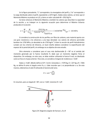 En la figura precedente, “L” corresponde a la envergadura del perfil, y “w” corresponde a
la carga distribuida sobre el perfil, equivalente a 2275 Kg/m. Dados estos valores, se tiene que el
Momento Máximo se produce en L/2, y tiene un valor calculado M = 2912 Kg*m.
        Se tiene entonces el Momento Máximo y también los valores que describen la capacidad
de la sección, y se trabajan en la siguiente ecuación para determinar el Máximo Esfuerzo
producido en la sección.

              ‫ܯ‬   ‫ܯ‬           2912	‫݉ .݃ܭ‬                  ‫݃ܭ‬
         ߪ=     =      =                       = 14330708	 ൗ ଶ = 	143	‫ܽܲܯ‬
              ܹ ‫ܫ‬௫௫ൗ     7,62‫݉ ଺ି01ݔ‬ସൗ                       ݉
                    ‫ݕ‬ത                0,0375	݉

       Si considera la construcción de los perfiles con fibra de carbono, este material aporta con
una gran resistencia a los esfuerzos y una baja densidad. Los valores de esfuerzo permisible
bordean los 1750 MPa y la densidad es de 1750 kg/m3. Si bien la sección de perfil hidrodinámico
cumple con los criterios de Esfuerzo, un buen diseño debiera considerar la especificación del
espesor de la pared del perfil, sin embargo no es objetivo de este estudio.

        Otro elemento a considerar para el caso más desfavorable β = 90° es el sentido del
momento generado por la fuerza resultante R, dado que un momento negativo frena el
dispositivo. Sin embargo, en este caso, se debe analizar utilizando la fuerza R real, no idealizada
como se hizo en el paso anterior. Para esto, se considera el ángulo de incidencia α = 9,46°.

        Dado α = 9,46°, BALAU define el CP = 0,115. Conocidos L = 7279 Kg, D = 227 Kg y R = 7283
Kg, se define θ como el ángulo entre R y L. Cabe recordar que L es perpendicular a α. De esta
manera, obtenemos el valor θ utilizando el teorema del seno.

                                                    ‫ܦ‬
                                         ߠ = ‫ି݊݁ݏ‬ଵ ൬ ൰
                                                    ܴ



En resumen, para un ángulo β = 90°, con α = 9,46°, tenemos θ = 1,8°.




                          Figura 24: Diagrama angular de fuerzas L, D y R



                                                34
 