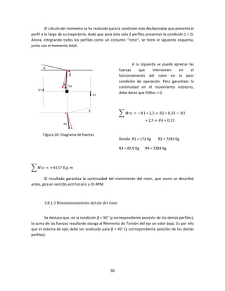 El cálculo del momento se ha realizado para la condición más desfavorable que presenta el
perfil a lo largo de su trayectoria, dado que para ésta solo 2 perfiles presentan la condición L > D.
Ahora, integrando todos los perfiles como un conjunto “rotor”, se tiene el siguiente esquema,
junto con el momento total.



                                                              A la izquierda se puede apreciar las
                                                      fuerzas     que     intervienen    en     el
                                                      funcionamiento del rotor en la peor
                                                      condición de operación. Para garantizar la
                                                      continuidad en el movimiento rotatorio,
                                                      debe darse que ΣMtos > 0.




                                                      ෍ ‫3ܴ − 33,0 ∗ 2ܴ + 5,2 ∗ 1ܴ− = ݋ݐܯ‬
                                                                      ∗ 2,5 + ܴ4 ∗ 0,33


       Figura 26: Diagrama de fuerzas
                                                      Donde: R1 = 172 Kg      R2 = 7283 Kg

                                                      R3 = 87,9 Kg    R4 = 7283 Kg



෍ ‫݉ .݃ܭ	7514+ = ݋ݐܯ‬

        El resultado garantiza la continuidad del movimiento del rotor, que como se describió
antes, gira en sentido anti horario a 35 RPM.



        3.8.1.3 Dimensionamiento del eje del rotor


         Se destaca que, en la condición β = 90° (y correspondiente posición de los demás perfiles),
la suma de las fuerzas resultante otorga al Momento de Torsión del eje un valor bajo. Es por ello
que el sistema de ejes debe ser analizado para β = 45° (y correspondiente posición de los demás
perfiles).




                                                 36
 