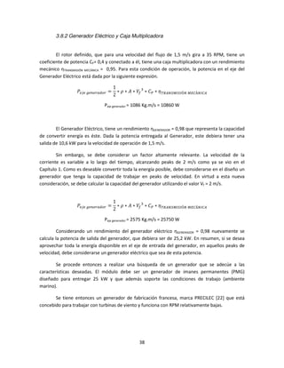 3.8.2 Generador Eléctrico y Caja Multiplicadora


        El rotor definido, que para una velocidad del flujo de 1,5 m/s gira a 35 RPM, tiene un
coeficiente de potencia CP= 0,4 y conectado a él, tiene una caja multiplicadora con un rendimiento
mecánico ηTRANSMISIÓN MECÁNICA = 0,95. Para esta condición de operación, la potencia en el eje del
Generador Eléctrico está dada por la siguiente expresión.

                                    1
                 ܲ௘௝௘	௚௘௡௘௥௔ௗ௢௥ =     ∗ ߩ ∗ ‫ܸ ∗ ܣ‬௙ ଷ ∗ ‫ܥ‬௉ ∗ ߟ ்ோ஺ேௌெூௌூÓே	ொ஼Áேூ஼஺
                                    2

                               Peje generador = 1086 Kg.m/s = 10860 W



        El Generador Eléctrico, tiene un rendimiento ηGENERADOR = 0,98 que representa la capacidad
de convertir energía es éste. Dada la potencia entregada al Generador, este debiera tener una
salida de 10,6 kW para la velocidad de operación de 1,5 m/s.

        Sin embargo, se debe considerar un factor altamente relevante. La velocidad de la
corriente es variable a lo largo del tiempo, alcanzando peaks de 2 m/s como ya se vio en el
Capítulo 1. Como es deseable convertir toda la energía posible, debe considerarse en el diseño un
generador que tenga la capacidad de trabajar en peaks de velocidad. En virtud a esta nueva
consideración, se debe calcular la capacidad del generador utilizando el valor Vf = 2 m/s.

        	
                                    1
                 ܲ௘௝௘	௚௘௡௘௥௔ௗ௢௥ =     ∗ ߩ ∗ ‫ܸ ∗ ܣ‬௙ ଷ ∗ ‫ܥ‬௉ ∗ ߟ ்ோ஺ேௌெூௌூÓே	ொ஼Áேூ஼஺
                                    2

                               Peje generador = 2575 Kg.m/s = 25750 W

         Considerando un rendimiento del generador eléctrico ηGENERADOR = 0,98 nuevamente se
calcula la potencia de salida del generador, que debiera ser de 25,2 kW. En resumen, si se desea
aprovechar toda la energía disponible en el eje de entrada del generador, en aquellos peaks de
velocidad, debe considerarse un generador eléctrico que sea de esta potencia.

        Se procede entonces a realizar una búsqueda de un generador que se adecúe a las
características deseadas. El módulo debe ser un generador de imanes permanentes (PMG)
diseñado para entregar 25 kW y que además soporte las condiciones de trabajo (ambiente
marino).

       Se tiene entonces un generador de fabricación francesa, marca PRECILEC [22] que está
concebido para trabajar con turbinas de viento y funciona con RPM relativamente bajas.




                                                38
 