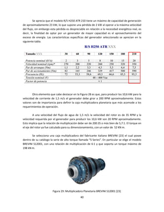 Se aprecia que el modelo R/S H250 ATR 210 tiene un máximo de capacidad de generación
de aproximadamente 23 kW, lo que supone una pérdida de 2 kW al operar a la máxima velocidad
del flujo, sin embargo esta pérdida es despreciable en relación a la necesidad energética real, es
decir, la finalidad de optar por un generador de mayor capacidad es el aprovechamiento del
exceso de energía. Las características específicas del generador seleccionado se aprecian en la
siguiente tabla.




        Otro elemento que cabe destacar en la Figura 28 es que, para producir los 10,6 kW para la
velocidad de corriente de 1,5 m/s el generador debe girar a 200 RPM aproximadamente. Estos
valores son de importancia para definir la caja multiplicadora planetaria que más acomode a los
requerimientos de operación.

         A una velocidad del flujo de agua de 1,5 m/s la velocidad del rotor es de 35 RPM y la
velocidad requerida por el generador para producir los 10,6 kW son 20 RPM aproximadamente.
Esto implica que la relación de multiplicación debe ser de 200:35 o más bien de 5,7:1. El torque en
el eje del rotor ya fue calculado para su dimensionamiento, con un valor de 52 KN m.

       Se selecciona una caja multiplicadora del fabricante italiano BREVINI [23] el cual posee
dentro de su catálogo la serie de alto torque llamada “S Series”. En particular se elige el modelo
BREVINI S12001, con una relación de multiplicación de 6:1 y que soporta un torque máximo de
198 kN m.




                        Figura 29: Multiplicadora Planetaria BREVINI S12001 [23]

                                                40
 