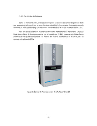 3.8.3 Electrónica de Potencia


        Como se mencionó antes, el dispositivo requiere un sistema de control de potencia dado
que la velocidad del rotor (y por lo tanto del generador eléctrico) es variable. Esto ocasiona que la
corriente AC producida no tenga una frecuencia constante de 50 Hz ni que el voltaje sea de 220 v.

        Para ello se selecciona un inversor del fabricante norteamericano Power-One [24] cuya
línea Aurora Wind de inversores aporta con el modelo de 25 kW, cuyas características hacen
posible que este pueda configurarse a la medida del usuario. Su eficiencia es de un 99,6% y su
peso aproximado es de 25 kg




                  Figura 30: Control de Potencia Aurora 25 kW, Power-One [24]




                                                 41
 
