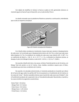 Con objeto de simplificar el cálculo, la fuerza se aplica en E/2, generando entonces un
momento igual a la fuerza Fx por el brazo E/2, con un valor de 26,2 Ton.m



        Un diseño innovador para la plataforma flotante se presenta a continuación, entendiendo
que es solo un esquema conceptual.




                            Figura 30: Diseño conceptual de flotadores

       En el diseño debe considerarse inicialmente el peso total para calcular el desplazamiento
de cada casco. Se ha estimado que el desplazamiento total es de 12,4 Ton, es decir que cada casco
debe desplazar 3,1 Ton. Se establecen las medidas de cada casco cuya relación L/B = 3, B/T = 2 y
un coeficiente de block CB = 0,8. Si ∆= ‫ܥ ∗ ߛ ∗ ܶ ∗ ܤ ∗ ܮ‬஻ y utilizando las relaciones previas, se
despeja el valor de la Manga B, dando un valor de B = 1,35 m, L = 4,5 m y T = 0,68 m.

       De acuerdo al diseño del rotor y los cascos, la Eslora Total del pontón es de 14 metros, y la
Manga Total del pontón es de 6,7 metros. Estas medidas consideran espacio para el Rotor,
recordando que este tiene un diámetro de 5 metros.

        De acuerdo a lo calculado anteriormente, el momento producido en el pontón por efecto
de la fuerza del agua sobre los perfiles (26 Ton.m) ocasionaría un hundimiento de 0,4 metros en
los cascos de “proa”. Resulta razonable entonces que el puntal de cada casco sea el Calado T, más
el hundimiento producto de la operación más un francobordo adecuado. Resumiendo, el pontón y
los cascos tendrían las siguientes características:

-Eslora Total = 14 metros
- Manga Total = 6,7 metros
- Eslora Casco = 4,5 metros
- Manga Casco = 1,35 metros
- Puntal Casco = 1,5 metros

                                                43
 