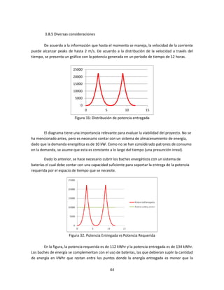3.8.5 Diversas consideraciones

       De acuerdo a la información que hasta el momento se maneja, la velocidad de la corriente
                                                                     ,
puede alcanzar peaks de hasta 2 m/s. De acuerdo a la distribución de la velocidad a través del
tiempo, se presenta un gráfico con la potencia generada en un periodo de tiempo de 12 horas.


                         25000
                         20000
                         15000
                         10000
                          5000
                              0
                                  0          5           10           15

                          Figura 31: Distribución de potencia entregada


        El diagrama tiene una importancia relevante para evaluar la viabilidad del proyecto. No se
ha mencionado antes, pero es necesario contar con un sistema de almacenamiento de energía,
dado que la demanda energética es de 10 kW. Como no se han considerado patrones de consumo
en la demanda, se asume que esta es constante a lo largo del tiempo (una presunción irreal).
               ,

        Dado lo anterior, se hace necesario cubrir los baches energéticos con un sistema de
baterías el cual debe contar con una capacidad suficiente para soportar la entrega de la potencia
requerida por el espacio de tiempo que se necesite.




                       Figura 32 Potencia Entregada vs Potencia Requerida
                               2:

       En la figura, la potencia requerida es de 112 kWhr y la potencia entregada es de 134 kWhr.
Los baches de energía se complementan con el uso de baterías, las que debieran suplir la cantidad
de energía en kWhr que restan entre los puntos donde la energía entregada es menor que la
                                                              energía

                                                 44
 
