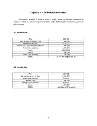 Capítulo 4 – Estimación de costos

        Se comienza a definir el proyecto y con el fin de cumplir los objetivos propuestos, es
necesario realizar una estimación preliminar de los costos de fabricación, instalación y operación
del dispositivo.



4.1 Fabricación


                    ITEM                                             COSTO $
        Cuerpo Rotor (Perfiles + Eje )                              5.000.000
           Transmisión Mecánica                                      500.000
     Generador + Electrónica de Potencia                            2.000.000
           Transmisión eléctrica                                    2.800.000
                   Pontón                                          15.000.000
                  Baterías                                          1.000.000
            Varios (10% de total)                                   2.630.000
                   TOTAL                                    28.930.000 ̴US$ 58,000.00




4.2 Instalación


                    ITEM                                             COSTO $
          Barcaza con grúa x 10 días                                6.000.000
            Muertos de concreto                                      500.000
               Tendido cable                                        1.000.000
           Configuración sistemas                                    500.000
                   Varios                                           1.000.000
                   TOTAL                                    9.000.000 ̴ US$ 18,000.00




                                               46
 