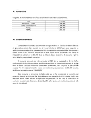 4.3 Mantención


Los gastos de mantención son anuales y se consideran visitas técnicas semestrales.

                     ITEM                                            COSTO $
             Honorarios + Gastos                                    2.000.000
            Gastos administrativos                                  1.000.000
                    Varios                                          1.000.000
                    TOTAL                                           4.000.000




4.4 Sistema alternativo


         Como se ha mencionado, actualmente la energía eléctrica en Melinka se obtiene a través
de generadores diesel. Para cumplir con el requerimiento de 10 kW para este proyecto, se
selecciona un generador diesel marca Kubota [25] con capacidad máxima de 25 kW diseñado para
operar 24 hrs al día. El costo aproximado de este equipo es de $4.000.000. Los costos de
instalación se estiman en $4.000.000 dada la distancia desde los centros de consumo y por lo
tanto la logística asociada a la operación.

        El consumo promedio de este generador al 50% de su capacidad es de 4,5 lts/hr.
Realizando el cálculo correspondiente, anualmente se tendría un consumo aproximado de 40.000
litros de diesel. Llevados al valor del combustible en Melinka, suma un gasto de $36.000.000
anuales. Por otro lado se tienen los costos por mantención, equivalentes a $2.000.000 anuales,
tendríamos con gasto anual de $38.000.000.

        Este consumo se encuentra abultado dado que se ha considerado la operación del
generador durante las 24 hrs del día. Si consideramos una operación de 12 hrs diarias, implica una
reducción de los costos anuales de operación del generador. En ese caso, el costo anual de
operación considerando el consumo de combustible y los gastos por mantención, asciende a la
suma de $20.000.000.




                                               47
 