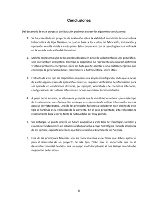 Conclusiones

Del desarrollo de este proyecto de titulación podemos extraer las siguientes conclusiones:

    1. Se ha presentado un proyecto de evaluación sobre la viabilidad económica de una turbina
       hidrocinética de tipo Darrieus, la cual en base a los costos de fabricación, instalación y
       operación, resulta viable a corto plazo. Esto comparado con la tecnología actual utilizada
       en la zona de aplicación del dispositivo.

    2. Melinka representa uno de los cientos de casos en Chile de aislamiento no solo geográfico,
       sino que también energético. Este tipo de dispositivo no representa una solución definitiva
       y total al problema energético, pero sin duda puede aportar a una matriz energética que
       contemple la generación diesel, mareomotriz e hidroeléctrica, entre otras.

    3. El diseño de este tipo de dispositivos requiere una amplia investigación, dado que a pesar
       de existir algunos casos de aplicación comercial, requiere verificación de información para
       ser aplicada en condiciones distintas, por ejemplo, velocidades de corrientes inferiores,
       configuraciones de turbinas diferentes o incluso considerar turbinas híbridas.

    4. A pesar de lo anterior, es altamente probable que la viabilidad económica para este tipo
       de instalaciones, sea efectiva. Sin embargo es recomendable utilizar información precisa
       para un correcto diseño. Uno de los principales factores a considerar en el diseño de este
       tipo de turbinas es la velocidad de la corriente. En el caso presentado, esta velocidad es
       relativamente baja y por lo tanto la turbina debe ser muy grande.

    5. Sin embargo, se puede prever un futuro auspicioso a este tipo de tecnologías siempre y
       cuando se fundamenten en estudios acabados tanto a nivel hidrológico como de eficiencia
       de los perfiles, específicamente lo que tiene relación al Coeficiente de Potencia.

    6. Una de las principales falencias son los conocimientos específicos que deben aplicarse
       para el desarrollo de un proyecto de este tipo. Dicho eso, es importante que en el
       desarrollo comercial de éstos, sea un equipo multidisciplinario el que trabaje en el diseño
       y ejecución de las obras.




                                                49
 
