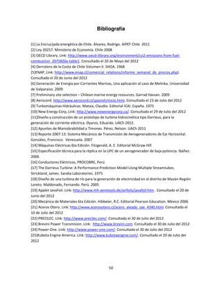 Bibliografía

[1] La Encrucijada energética de Chile. Álvarez, Rodrigo. AIPEF Chile 2011
[2] Ley 20257. Ministerio de Economía. Chile 2008
[3] OECD Library, Link: http://www.oecd-ilibrary.org/environment/co2-emissions-from-fuel-
combustion_2075826x-table1. Consultado el 20 de Mayo del 2012
[4] Derrotero de la Costa de Chile Volumen II. SHOA. 1968
[5]ENAP, Link: http://www.enap.cl/comercial_relations/informe_semanal_de_precios.php).
Consultado el 20 de Junio del 2012
[6] Generación de Energía por Corrientes Marinas, Una aplicación al caso de Melinka. Universidad
de Valparaíso. 2009
[7] Preliminary site selection – Chilean marine energy resources. Garrad Hassan. 2009
[8] Aerocord. http://www.aerocord.cl/spanish/inicio.html. Consultado el 23 de Julio del 2012
[9] Turbomáquinas Hidráulicas. Mataix, Claudio. Editorial ICAI. España. 1975
[10] New Energy Corp, Link: http://www.newenergycorp.ca/. Consultado el 29 de Julio del 2012
[11]Diseño y construcción de un prototipo de turbina hidrocinética tipo Darrieus, para la
generación de corriente eléctrica. Oyarzo, Eduardo. UACh 2012.
[12] Apuntes de Maniobrabilidad y Timones. Pérez, Nelson. UACh 2011
[13] Reporte 2007-13: Sistema Mecánico de Transmisión de Aerogeneradores de Eje Horizontal.
González, Francisco. Venezuela. 2007
[14] Máquinas Eléctricas 6ta Edición. Fitzgerald, A. E. Editorial McGraw Hill
[15] Especificación técnica para la réplica en la UPC de un aerogenerador de baja potencia. Ibáñez.
2006.
[16] Conductores Eléctricos, PROCOBRE, Perú
[17] The Darrieus Turbine: A Performance Prediction Model Using Multiple Streamtubes.
Strickland, James. Sandia Laboratories. 1975
[18] Diseño de una turbina de río para la generación de electricidad en el distrito de Mazán-Región
Loreto. Maldonado, Fernando. Perú. 2005
[19] Applet JavaFoil. Link: http://www.mh-aerotools.de/airfoils/javafoil.htm . Consultado el 20 de
Junio del 2012
[20] Mecánica de Materiales 6ta Edición. Hibbeler, R.C. Editorial Pearson Education. México 2006
[21] Aceros Otero. Link: http://www.acerosotero.cl/acero_aleado_sae_4340.html. Consultado el
10 de Julio del 2012
[22] PRECILEC. Link: http://www.precilec.com/. Consultado el 30 de Julio del 2012
[23] Brevini Power Transmision. Link: http://www.brevini.com. Consultado el 30 de Julio del 2012
[24] Power-One. Link: http://www.power-one.com/. Consultado el 30 de Julio del 2012
[25]Kubota Engine America. Link: http://www.kubotaengine.com/. Consultado el 20 de Julio del
2012




                                                50
 