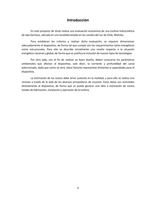 Introducción

        En este proyecto de título realiza una evaluación económica de una turbina hidrocinética
de tipo Darrieus, ubicada en una localidad aislada en los canales del sur de Chile, Melinka.

       Para establecer los criterios y realizar dicha evaluación, se requiere dimensionar
adecuadamente el dispositivo, de forma tal que cumpla con los requerimientos tanto energéticos
como estructurales. Para ello se describe inicialmente una reseña respecto a la situación
energética nacional y global, de forma que se justifica la inclusión de nuevos tipos de tecnologías.

        Por otro lado, con el fin de realizar un buen diseño, deben conocerse los parámetros
ambientales que afectan al dispositivo, vale decir, la corriente y profundidad del canal
seleccionado, dado que como se verá, estos factores representan limitantes y capacidades para el
dispositivo.

        La estimación de los costos debe tener sustento en la realidad, y para ello se realiza una
revisión a través de la web de los diversos proveedores de insumos. Estos datos son asimilados
directamente al dispositivo, de forma que se pueda generar una idea o estimación de costos
totales de fabricación, instalación y operación de la turbina.




                                                 6
 