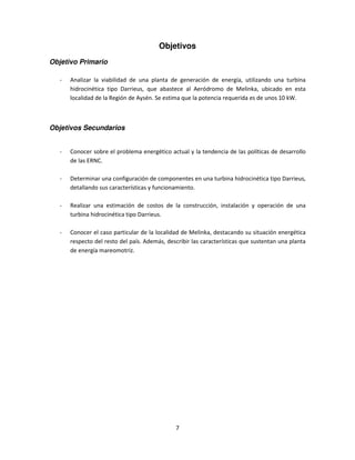 Objetivos
Objetivo Primario

   -   Analizar la viabilidad de una planta de generación de energía, utilizando una turbina
       hidrocinética tipo Darrieus, que abastece al Aeródromo de Melinka, ubicado en esta
       localidad de la Región de Aysén. Se estima que la potencia requerida es de unos 10 kW.



Objetivos Secundarios


   -   Conocer sobre el problema energético actual y la tendencia de las políticas de desarrollo
       de las ERNC.

   -   Determinar una configuración de componentes en una turbina hidrocinética tipo Darrieus,
       detallando sus características y funcionamiento.

   -   Realizar una estimación de costos de la construcción, instalación y operación de una
       turbina hidrocinética tipo Darrieus.

   -   Conocer el caso particular de la localidad de Melinka, destacando su situación energética
       respecto del resto del país. Además, describir las características que sustentan una planta
       de energía mareomotriz.




                                               7
 