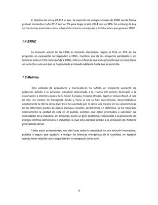 El objetivo de la Ley 20.257 es que la inyección de energía a través de ERNC sea de forma
gradual, iniciando el año 2010 con un 5% para llegar al año 2024 con un 10%. Sin embargo la Ley
no toca temas esenciales como subvención o bonos a empresas o instituciones que generen ERNC.



1.4 ERNC


        La situación actual de las ERNC es bastante alentadora. Según el SEIA un 37% de los
proyectos en evaluación corresponden a ERNC, mientras que de los proyectos aprobados y sin
construir solo un 15% corresponde a ERNC. Esto es reflejo de que cada proyecto que se inicia tiene
un sustento y una vez que se ha generado es llevado adelante hasta que se concreta.



1.5 Melinka


        Este poblado de pescadores y mariscadores ha sufrido un incipiente aumento de
población debido a la actividad industrial relacionada a la crianza del salmón destinado a la
exportación a distintos países de la Unión Europea, Estados Unidos, Japón e incluso Brasil. A raíz
de ello, los medios de transporte desde y hacia la isla se han diversificado, desarrollándose
ampliamente la oferta aérea civil. Esto ha suscitado por lo tanto una mejora en las características
de los diferentes puntos de acceso (rampas, muelles, aeródromo). En definitiva, se ha mejorado
notoriamente la calidad de vida en el pueblo, cambios que están orientados a satisfacer las
necesidades de la industria. Sin embargo, existe un gran problema, relacionado a la generación de
energía eléctrica domiciliaria e industrial, la cual está acotada debido a la utilización de motores
generadores diesel.

        Todos estos antecedentes, nos dan luces sobre la necesidad de una solución innovadora,
práctica y segura que ayudaría a mitigar las falencias energéticas de la localidad, en especial
cuando tiene relación con la seguridad en la navegación aérea civil.




                                                 9
 