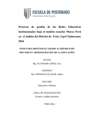 i
Procesos de gestión de las Redes Educativas
Institucionales bajo el modelo escuelas Marca Perú
en el ámbito del Distrito de Frías, Ugel Chulucanas,
2016
TESIS PARA OBTENER EL GRADO ACADÉMICO DE:
DOCTOR EN ADMINISTRACIÓN DE LA EDUCACIÓN
AUTOR:
Mg. ALVARADO LÓPEZ, Isoe
ASESORA:
Dra. ESPINOZA SALAZAR, Liliana
SECCIÓN
Educación e Idiomas
LÍNEA DE INVESTIGACIÓN
Gestión y calidad educativa
PERÚ-2016
 
