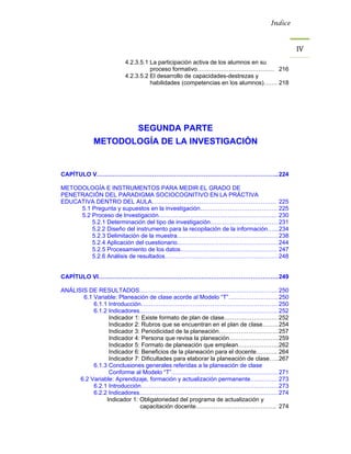 Índice



                                                                                         IV 
                        4.2.3.5.1 La participación activa de los alumnos en su
                                  proceso formativo………………………………… 216
                        4.2.3.5.2 El desarrollo de capacidades-destrezas y
                                  habilidades (competencias en los alumnos)……. 218




                             SEGUNDA PARTE
            METODOLOGÍA DE LA INVESTIGACIÓN


CAPÍTULO V……………………………………………………………………………….. 224

METODOLOGÍA E INSTRUMENTOS PARA MEDIR EL GRADO DE
PENETRACIÓN DEL PARADIGMA SOCIOCOGNITIVO EN LA PRÁCTIVA
EDUCATIVA DENTRO DEL AULA……………………………………………………… 225
     5.1 Pregunta y supuestos en la investigación………………………………… 225
     5.2 Proceso de Investigación…………………………………………………… 230
         5.2.1 Determinación del tipo de investigación……………………………. 231
         5.2.2 Diseño del instrumento para la recopilación de la información…... 234
         5.2.3 Delimitación de la muestra…………………………………………… 238
         5.2.4 Aplicación del cuestionario…………………………………………… 244
         5.2.5 Procesamiento de los datos…………………………………………. 247
         5.2.6 Análisis de resultados………………………………………………… 248


CAPÍTULO VI………………………………………………………………………………. 249

ANÁLISIS DE RESULTADOS……………………………………………………………. 250
       6.1 Variable: Planeación de clase acorde al Modelo “T”……………………. 250
           6.1.1 Introducción…………………………………………………………… 250
           6.1.2 Indicadores……………………………………………………………. 252
                 Indicador 1: Existe formato de plan de clase……………………… 252
                 Indicador 2: Rubros que se encuentran en el plan de clase…….. 254
                 Indicador 3: Periodicidad de la planeación………………………… 257
                 Indicador 4: Persona que revisa la planeación……………………. 259
                 Indicador 5: Formato de planeación que emplean………………... 262
                 Indicador 6: Beneficios de la planeación para el docente……….. 264
                 Indicador 7: Dificultades para elaborar la planeación de clase….. 267
           6.1.3 Conclusiones generales referidas a la planeación de clase
                 Conforme al Modelo “T”……………………………………………… 271
      6.2 Variable: Aprendizaje, formación y actualización permanente………….. 273
           6.2.1 Introducción…………………………………………………………… 273
           6.2.2 Indicadores……………………………………………………………. 274
                Indicador 1: Obligatoriedad del programa de actualización y
                             capacitación docente………………………………….. 274
 