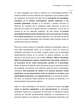 Paradigma Sociocognitivo




La visión pedagógica que centra su atención en el aprendizaje-enseñanza, 85 
pretende contribuir de forma eficiente con la sociedad en que se desenvuelven
los ciudadanos de principios del siglo XXI. La percepción de aprendizaje-
enseñanza en el enfoque sociocognitivo siembra esperanza a una
sociedad globalizada expuesta a la exclusión y también promueve la
eficiencia. Se considera que la inteligencia puede mejorarse; es decir las
personas son capaces de progresar personal y socialmente, lo único que se
requiere es de una adecuada mediación. De esta manera, el proceso
aprendizaje-enseñaza puede considerarse como una acción que se realiza
en el mismo momento por dos sujetos diferentes, en la cual cada uno prioriza
una de las acciones; presentando como dificultad, poder conjuntar ambas en
equilibrio para alumnos y docentes.


Para que el alumno alcance su desarrollo mediante el aprendizaje, desde un
inició debe considerársele dentro de su realidad y tomar en cuenta sus
habilidades personales. En tal sentido, Vygotsky sostuvo que el aprendizaje
específicamente humano es un proceso en esencia interactivo, es decir,
aprende el que recibe como el que enseña. (Oliveira, 1996 en Hernández,
2002). El aprendizaje de cualquier contenido será más rápido y efectivo si
se encuentran de por medio interacciones sociales en el aprendizaje.
Dentro de estas circunstancias, debe favorecerse zonas de desarrollo próximo
del enseñante, que servirán como elemento central del acto de aprendizaje-
enseñanza. Esta propuesta de cambio en el proceso educativo resulta
significativa, ya que primeramente centra su atención en el sujeto y sus
posibilidades de aprender; y en segundo término en la manera de enseñar.
Por tanto, los productos finales atenderán los procesos de desarrollo y no
exclusivamente el conocimiento cognitivo.


Habrá un mejor aprendizaje en los alumnos, cuando se incluyan a la parte
social, el elemento significativo y por descubrimiento. El aprendizaje
significativo implica que la adquisición de información se obtenga de manera
sustancial (lo "esencial" semánticamente hablando); su incorporación en la
estructura cognitiva no es arbitraria, como en el aprendizaje memorístico, sino
 