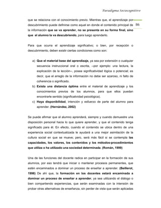 Paradigma Sociocognitivo


que se relaciona con el conocimiento previo. Mientras que, el aprendizaje por
descubrimiento puede definirse como aquel en donde el contenido principal de 86 
la información que se va aprender, no se presenta en su forma final, sino
que el alumno la va descubriendo, para luego aprenderlo.


Para que ocurra el aprendizaje significativo; o bien, por recepción o
descubrimiento, deben existir ciertas condiciones como son:


   a) Que el material base del aprendizaje, ya sea por extensión o cualquier
      secuencia instruccional oral o escrita, --por ejemplo: una lectura, la
      explicación de la lección--, posea significatividad lógica o potencial; es
      decir, que el arreglo de la información no debe ser azaroso, ni falto de
      coherencia o significado.
   b) Exista una distancia óptima entre el material de aprendizaje y los
      conocimientos previos de los alumnos, para que ellos puedan
      encontrarle sentido (significatividad psicológica).
   c) Haya disponibilidad, intención y esfuerzo de parte del alumno para
      aprender. (Hernández, 2002)


Se puede afirmar que el alumno aprenderá, siempre y cuando demuestre una
disposición personal hacia lo que quiere aprender, y que el contenido tenga
significado para él. En efecto, cuando el contenido se ubica dentro de una
experiencia social contextualizada le ayudará a una mejor asimilación de la
cultura social en que se mueve; pero, será más fácil si se contempla las
capacidades, los valores, los contenidos y los métodos-procedimientos
que utiliza o ha utilizado una sociedad determinada. (Román, 1999)


Una de las funciones del docente radica en participar en la formación de sus
alumnos, por eso tendrá que iniciar o mantener procesos permanentes, que
estén encaminados a dominar un proceso de enseñar a aprender. (Beillerot,
1998) De ahí que, la formación en los docentes estará encaminada a
dominar un proceso de enseñar a aprender, ya sea utilizando el diálogo o
bien compartiendo experiencias, que serán examinadas con la intensión de
probar otras alternativas de enseñanza, sin perder de vista que serán aplicadas
 
