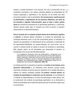Paradigma Sociocognitivo


siempre y cuando favorezcan a los alumnos. Por eso, la transmisión de los
contenidos curriculares y los valores culturales deberán ser presentados de 87 
manera organizada y significativa a los alumnos, de tal suerte que ellos
encuentren sentido y valor al aprenderlos. En consecuencia, resulta esencial
la planificación y organización de los procesos didácticos, por parte de
los docentes o agentes instruccionales, pues en base a estos, podrán
darse las condiciones necesarias de un aprendizaje significativo; y, sobre todo,
deberán llevarse acabo bajo un contexto que invite al alumno a intervenir
activamente en su desarrollo educativo.


Para la creación de un contexto propicio dentro de la dimensión cognitiva
y cultural, el docente deberá considerar un proceso de aprendizaje que
contemple elementos como: el uso del conocimiento previo, la motivación, la
creación de expectativas, el reforzamiento de los contenidos, el desarrollo de
las capacidades-habilidades, los valores-actitudes, así como tomar muy en
cuenta el contexto donde se realiza el proceso de enseñanza y aprendizaje.
Éste aspecto dentro de las actividades que desempeña el docente, es
considerado como el que más dificultad presenta:
     “La investigación demuestra cómo ése (organización y transmisión de la
     información por los docentes) es uno de los puntos de más difícil atención,
     diseño y ejecución; sobre todo cuando se toma como punto de partida los
     programas, contenidos, normas y manuales diseñados en algún lugar sin
     considerar las características que rodean el desempeño mismo de los
     trabajadores de la educación” (Bazdrech, 2000: 48)

La práctica docente y la educativa en general, se revelan en los hechos como
ejercicios intencionales y no solamente como técnicas; aunque resulta
importante considerar la técnica para ser coherente con el modelo educativo y
obtener los mejores resultados posibles. El profesor necesita diseñar un
contexto de aprendizaje en conjunción con los alumnos, con la finalidad de
ir cediendo la responsabilidad y el control del aprendizaje a estos últimos. Así,
la construcción del contexto de aprendizaje significativo se va efectuando a
través de andamiajes que el docente propicia para que los alumnos hagan suyo
el conocimiento.
 