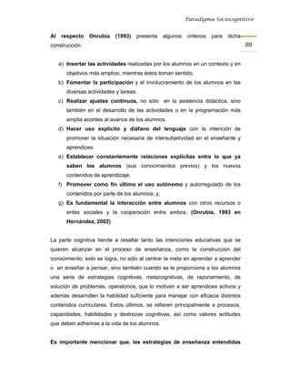 Paradigma Sociocognitivo


Al    respecto   Onrubia    (1993)   presenta     algunos   criterios   para   dicha
construcción:                                                                          88 


     a) Insertar las actividades realizadas por los alumnos en un contexto y en
        objetivos más amplios, mientras éstos toman sentido.
     b) Fomentar la participación y el involucramiento de los alumnos en las
        diversas actividades y tareas.
     c) Realizar ajustes continuos, no sólo en la asistencia didáctica, sino
        también en el desarrollo de las actividades o en la programación más
        amplia acordes al avance de los alumnos.
     d) Hacer uso explícito y diáfano del lenguaje con la intención de
        promover la situación necesaria de intersubjetividad en el enseñante y
        aprendices.
     e) Establecer constantemente relaciones explícitas entre lo que ya
        saben los alumnos (sus conocimientos previos) y los nuevos
        contenidos de aprendizaje.
     f) Promover como fin último el uso autónomo y autorregulado de los
        contenidos por parte de los alumnos; y,
     g) Es fundamental la interacción entre alumnos con otros recursos o
        entes sociales y la cooperación entre ambos. (Onrubia, 1993 en
        Hernández, 2002)


La parte cognitiva tiende a resaltar tanto las intenciones educativas que se
quieren alcanzar en el proceso de enseñanza, como la construcción del
conocimiento; esto se logra, no sólo al centrar la meta en aprender a aprender
o en enseñar a pensar, sino también cuando se le proporciona a los alumnos
una serie de estrategias cognitivas, metacognitivas, de razonamiento, de
solución de problemas, operatorios, que lo motiven a ser aprendices activos y
además desarrollen la habilidad suficiente para manejar con eficacia distintos
contenidos curriculares. Estos últimos, se refieren principalmente a procesos,
capacidades, habilidades y destrezas cognitivas, así como valores actitudes
que deben adherirse a la vida de los alumnos.


Es importante mencionar que, las estrategias de enseñanza entendidas
 