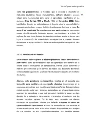 Paradigma Sociocognitivo


como los procedimientos o recursos que el docente o diseñador de
materiales educativos (textos instruccionales, software educativo) pueden 89 
utilizar como herramientas para lograr el aprendizaje significativo en los
alumnos. (Díaz Barriga, 1993 y Shuell, 1988, en Hernández, 2002). Estas
habilidades, deberán ser elaboradas por el docente sobre la base del objetivo
propuesto siguiendo un proceso definido de actividades dentro de la clase. En
general las estrategias de enseñanza no son excluyentes, ya que pueden
usarse simultáneamente haciendo algunas combinaciones a criterio del
profesor. De esta forma, la tarea del docente consiste en ayudar al alumno para
lograr la construcción del procedimiento estratégico que le propone, después
de brindarle el apoyo en función de la creciente capacidad del aprendiz para
utilizarlo.




2.2.5.3. Perspectiva del maestro

En el enfoque sociocognitivo el docente presentará ciertas características
particulares, como ser mediador no sólo del aprendizaje sino también de la
cultura social e institucional. En consecuencia, deberá utilizar contenidos y
métodos-procedimientos que le servirán de medios para desarrollar de manera
contextualizada capacidades y valores individuales como sociales en el entorno
del alumno.


Además, este paradigma sociocognitivo, implica en el docente una
formación para cambiarse de un modelo educativo fundamentado en la
enseñanza-aprendizaje a un modelo aprendizaje-enseñanza. Esta permuta de
modelo admite contar con     docentes especialistas en el aprendizaje (como
aprenden los aprendices y para qué aprenden); también le exige, un claro
dominio de la asignatura, para ordenar y jerarquizar el contenido que los
alumnos necesitan trabajar. Por lo tanto, será necesario que elabore
estrategias de aprendizaje, mismas que, deberán promover las zonas de
construcción del conocimiento a través de una mediación que encamine al
alumno a participar de forma activa en su proceso de aprendizaje; con el objeto
de que adquiera no sólo capacidades-destrezas, sino también valores-
 