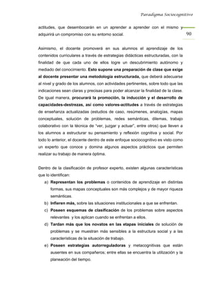 Paradigma Sociocognitivo


actitudes, que desembocarán en un aprender a aprender con el mismo y
adquirirá un compromiso con su entorno social.                                      90 


Asimismo, el docente promoverá en sus alumnos el aprendizaje de los
contenidos curriculares a través de estrategias didácticas estructuradas, con la
finalidad de que cada uno de ellos logre un descubrimiento autónomo y
mediado del conocimiento. Esto supone una preparación de clase que exige
al docente presentar una metodología estructurada, que deberá adecuarse
al nivel y grado de los alumnos, con actividades pertinentes, sobre todo que las
indicaciones sean claras y precisas para poder alcanzar la finalidad de la clase.
De igual manera, procurará la promoción, la inducción y el desarrollo de
capacidades-destrezas, así como valores-actitudes a través de estrategias
de enseñanza actualizadas (estudios de caso, resúmenes, analogías, mapas
conceptuales, solución de problemas, redes semánticas, dilemas, trabajo
colaborativo con la técnica de “ver, juzgar y actuar”, entre otros) que lleven a
los alumnos a estructurar su pensamiento y reflexión cognitiva y social. Por
todo lo anterior, el docente dentro de este enfoque sociocognitivo es visto como
un experto que conoce y domina algunos aspectos prácticos que permiten
realizar su trabajo de manera óptima.


Dentro de la clasificación de profesor experto, existen algunas características
que lo identifican:
   a) Representan los problemas o contenidos de aprendizaje en distintas
       formas, sus mapas conceptuales son más complejos y de mayor riqueza
       semánticas.
   b) Infieren más, sobre las situaciones institucionales a que se enfrentan.
   c) Poseen esquemas de clasificación de los problemas sobre aspectos
       relevantes y los aplican cuando se enfrentan a ellos.
   d) Tardan más que los novatos en las etapas iniciales de solución de
       problemas y se muestran más sensibles a la estructura social y a las
       características de la situación de trabajo.
   e) Poseen estrategias autorreguladoras y metacognitivas que están
       ausentes en sus compañeros; entre ellas se encuentra la utilización y la
       planeación del tiempo.
 
