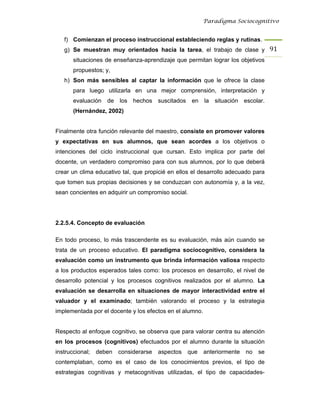 Paradigma Sociocognitivo


   f) Comienzan el proceso instruccional estableciendo reglas y rutinas.
   g) Se muestran muy orientados hacia la tarea, el trabajo de clase y 91 
       situaciones de enseñanza-aprendizaje que permitan lograr los objetivos
       propuestos; y,
   h) Son más sensibles al captar la información que le ofrece la clase
       para luego utilizarla en una mejor comprensión, interpretación y
       evaluación de los hechos suscitados en             la situación escolar.
       (Hernández, 2002)


Finalmente otra función relevante del maestro, consiste en promover valores
y expectativas en sus alumnos, que sean acordes a los objetivos o
intenciones del ciclo instruccional que cursan. Esto implica por parte del
docente, un verdadero compromiso para con sus alumnos, por lo que deberá
crear un clima educativo tal, que propicié en ellos el desarrollo adecuado para
que tomen sus propias decisiones y se conduzcan con autonomía y, a la vez,
sean concientes en adquirir un compromiso social.




2.2.5.4. Concepto de evaluación

En todo proceso, lo más trascendente es su evaluación, más aún cuando se
trata de un proceso educativo. El paradigma sociocognitivo, considera la
evaluación como un instrumento que brinda información valiosa respecto
a los productos esperados tales como: los procesos en desarrollo, el nivel de
desarrollo potencial y los procesos cognitivos realizados por el alumno. La
evaluación se desarrolla en situaciones de mayor interactividad entre el
valuador y el examinado; también valorando el proceso y la estrategia
implementada por el docente y los efectos en el alumno.


Respecto al enfoque cognitivo, se observa que para valorar centra su atención
en los procesos (cognitivos) efectuados por el alumno durante la situación
instruccional;   deben   considerarse   aspectos   que    anteriormente   no   se
contemplaban, como es el caso de los conocimientos previos, el tipo de
estrategias cognitivas y metacognitivas utilizadas, el tipo de capacidades-
 