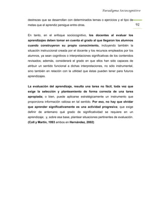 Paradigma Sociocognitivo


destrezas que se desarrollan con determinados temas o ejercicios y el tipo de
metas que el aprendiz persigue entre otras.                                       92 


En tanto, en el enfoque sociocognitivo, los docentes al evaluar los
aprendizajes deben tomar en cuenta el grado al que llegaron los alumnos
cuando construyeron su propio conocimiento, incluyendo también la
situación instruccional creada por el docente y los recursos empleados por los
alumnos, ya sean cognitivos o interpretaciones significativas de los contenidos
revisados; además, considerará el grado en que ellos han sido capaces de
atribuir un sentido funcional a dichas interpretaciones, no sólo instrumental,
sino también en relación con la utilidad que éstas pueden tener para futuros
aprendizajes.


La evaluación del aprendizaje, resulta una tarea no fácil, toda vez que
exige la selección y planteamiento de forma correcta de una tarea
apropiada; o bien, puede aplicarse estratégicamente un instrumento que
proporciona información valiosa en tal sentido. Por eso, no hay que olvidar
que aprender significativamente es una actividad progresiva; que exige
definir de antemano qué grado de significatividad se requiere en un
aprendizaje; y, sobre esa base, plantear situaciones pertinentes de evaluación.
(Coll y Martín, 1993 ambos en Hernández, 2002)
 