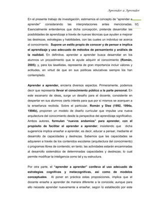 Aprender a Aprender


En el presente trabajo de investigación, estimamos el concepto de “aprender a
aprender”     considerando       las   interpretaciones    antes     mencionadas. 95 
Esencialmente entendemos que dicha concepción, pretende desarrollar las
posibilidades de aprendizaje a través de nuevas técnicas que ayuden a mejorar
las destrezas, estrategias y habilidades, con las cuales un individuo se acerca
al conocimiento. Supone un estilo propio de conocer y de pensar e implica
el aprendizaje y uso adecuado de métodos de pensamiento y análisis de
la realidad. En definitiva, aprender a aprender busca desarrollar en los
alumnos un procedimiento que le ayude adquirir el conocimiento (Román,
2005); y, para los lasallistas, representa de gran importancia incluir valores y
actitudes, en virtud de que en sus políticas educativas siempre los han
contemplado.


Aprender a aprender, encierra diversos aspectos. Primeramente, podemos
decir que representa llevar el conocimiento público a la parte personal. En
este escenario de ideas, surge un desafío para el docente, consistente en
despertar en sus alumnos cierto interés para que por sí mismos se acerquen a
la enseñanza recibida. Sobre el particular, Román y Díez (1992, 1994a,
1994b), proponen un modelo de diseño curricular que impulse una nueva
arquitectura del conocimiento desde la perspectiva del aprendizaje significativo.
Ambos autores, formulan “nuevos andamios” para aprender, con el
propósito de facilitar el aprender a aprender; insistiendo que              dicha
sugerencia implica enseñar a aprender, es decir, educar a pensar, mediante el
desarrollo de capacidades y destrezas. Sabemos que las capacidades se
adquieren a través de los contenidos escolares (arquitectura del conocimiento)
o programas libres de contenido; en tanto, las actividades estarán encaminadas
al desarrollo sistemático de determinadas capacidades y destrezas; lo cual
permite modificar la inteligencia como tal y su estructura.


Por otra parte, el “aprender a aprender” conlleva al uso adecuado de
estrategias    cognitivas    y    metacognitivas,    así      como   de   modelos
conceptuales.     Al poner en práctica estas proposiciones, implica que el
docente enseñe a aprender de manera diferente a la conocida; aunque para
ello necesite aprender nuevamente a enseñar, según lo establecido por este
 