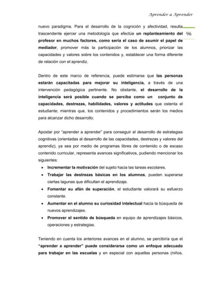 Aprender a Aprender


nuevo paradigma. Para el desarrollo de la cognición y afectividad, resulta
trascendente ejercer una metodología que efectúe un replanteamiento del 96 
profesor en muchos factores, como sería el caso de asumir el papel de
mediador, promover más la participación de los alumnos, priorizar las
capacidades y valores sobre los contenidos y, establecer una forma diferente
de relación con el aprendiz.


Dentro de este marco de referencia, puede estimarse que las personas
estarán capacitadas para mejorar su inteligencia, a través de una
intervención pedagógica pertinente. No obstante, el desarrollo de la
inteligencia será posible cuando se perciba como un               conjunto de
capacidades, destrezas, habilidades, valores y actitudes que ostenta el
estudiante; mientras que, los contenidos y procedimientos serán los medios
para alcanzar dicho desarrollo.


Apostar por “aprender a aprender” para conseguir el desarrollo de estrategias
cognitivas (orientadas al desarrollo de las capacidades, destrezas y valores del
aprendiz), ya sea por medio de programas libres de contenido o de escaso
contenido curricular, representa avances significativos, pudiendo mencionar los
siguientes:
 •   Incrementar la motivación del sujeto hacia las tareas escolares.
 •   Trabajar las destrezas básicas en los alumnos, pueden superarse
     ciertas lagunas que dificultan el aprendizaje.
 •   Fomentar su afán de superación, el estudiante valorará su esfuerzo
     constante.
 •   Aumentar en el alumno su curiosidad intelectual hacia la búsqueda de
     nuevos aprendizajes.
 •   Promover el sentido de búsqueda en equipo de aprendizajes básicos,
     operaciones y estrategias.


Teniendo en cuenta los anteriores avances en el alumno, se percibiría que el
“aprender a aprender” puede considerarse como un enfoque adecuado
para trabajar en las escuelas y en especial con aquellas personas (niños,
 