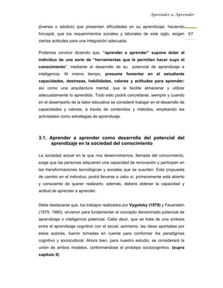 Aprender a Aprender


jóvenes o adultos) que presentan dificultades en su aprendizaje; haciendo
hincapié, que los requerimientos sociales y laborales de este siglo, exigen 97 
ciertas actitudes para una integración adecuada.

Podemos concluir diciendo que, “aprender a aprender” supone dotar al
individuo de una serie de “herramientas que le permitan hacer suyo el
conocimiento”, mediante el desarrollo de su        potencial de aprendizaje e
inteligencia. Al mismo tiempo, presume fomentar en el estudiante
capacidades, destrezas, habilidades, valores y actitudes para aprender;
así como una arquitectura mental, que le facilite almacenar y utilizar
adecuadamente lo aprendido. Todo esto podrá concretarse, siempre y cuando
en el desempeño de la labor educativa se consideré trabajar en el desarrollo de
capacidades y valores, a través de contenidos y métodos, empleando las
actividades como estrategias de aprendizaje.




3.1. Aprender a aprender como desarrollo del potencial del
     aprendizaje en la sociedad del conocimiento

La sociedad actual en la que nos desenvolvemos, llamada del conocimiento,
exige que las personas adquieran una capacidad de renovación y participen en
las transformaciones tecnológicas y sociales que se suscitan. Esta propuesta
de cambio en el individuo, podrá llevarse a cabo sí, primeramente está abierto
y consciente de querer realizarlo; además, deberá obtener la capacidad y
actitud de aprender a aprender.


Debe destacarse que, los trabajos realizados por Vygotsky (1979) y Feuerstein
(1979, 1980), sirvieron para fundamentar el concepto denominado potencial de
aprendizaje o inteligencia potencial. Cabe decir, que se trata de una síntesis
entre el aprendizaje cognitivo con el social; asimismo, las ideas aportadas por
éstos autores, fueron tomadas en cuenta para conformar los paradigmas
cognitivo y sociocultural. Ahora bien, para nuestro estudio, se considerará la
unión de ambos modelos, conformándose el prototipo sociocognitivo. (supra
capítulo II)
 