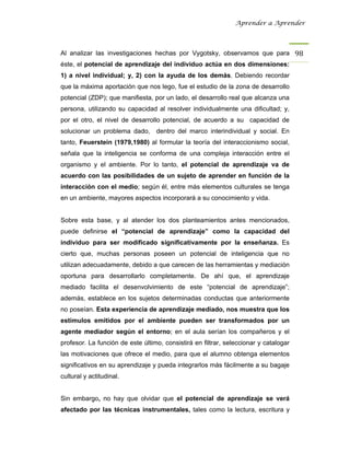 Aprender a Aprender




Al analizar las investigaciones hechas por Vygotsky, observamos que para 98 
éste, el potencial de aprendizaje del individuo actúa en dos dimensiones:
1) a nivel individual; y, 2) con la ayuda de los demás. Debiendo recordar
que la máxima aportación que nos lego, fue el estudio de la zona de desarrollo
potencial (ZDP); que manifiesta, por un lado, el desarrollo real que alcanza una
persona, utilizando su capacidad al resolver individualmente una dificultad; y,
por el otro, el nivel de desarrollo potencial, de acuerdo a su capacidad de
solucionar un problema dado, dentro del marco interindividual y social. En
tanto, Feuerstein (1979,1980) al formular la teoría del interaccionismo social,
señala que la inteligencia se conforma de una compleja interacción entre el
organismo y el ambiente. Por lo tanto, el potencial de aprendizaje va de
acuerdo con las posibilidades de un sujeto de aprender en función de la
interacción con el medio; según él, entre más elementos culturales se tenga
en un ambiente, mayores aspectos incorporará a su conocimiento y vida.


Sobre esta base, y al atender los dos planteamientos antes mencionados,
puede definirse el “potencial de aprendizaje” como la capacidad del
individuo para ser modificado significativamente por la enseñanza. Es
cierto que, muchas personas poseen un potencial de inteligencia que no
utilizan adecuadamente, debido a que carecen de las herramientas y mediación
oportuna para desarrollarlo completamente. De ahí que, el aprendizaje
mediado facilita el desenvolvimiento de este “potencial de aprendizaje”;
además, establece en los sujetos determinadas conductas que anteriormente
no poseían. Esta experiencia de aprendizaje mediado, nos muestra que los
estímulos emitidos por el ambiente pueden ser transformados por un
agente mediador según el entorno; en el aula serían los compañeros y el
profesor. La función de este último, consistirá en filtrar, seleccionar y catalogar
las motivaciones que ofrece el medio, para que el alumno obtenga elementos
significativos en su aprendizaje y pueda integrarlos más fácilmente a su bagaje
cultural y actitudinal.


Sin embargo, no hay que olvidar que el potencial de aprendizaje se verá
afectado por las técnicas instrumentales, tales como la lectura, escritura y
 