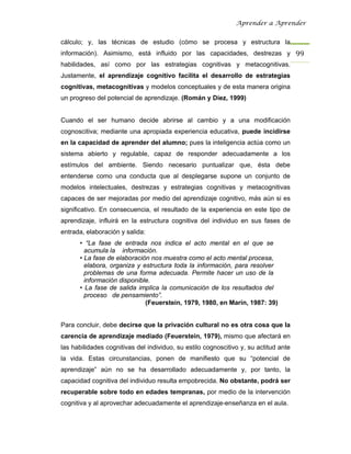 Aprender a Aprender


cálculo; y, las técnicas de estudio (cómo se procesa y estructura la
información). Asimismo, está influido por las capacidades, destrezas y 99 
habilidades, así como por las estrategias cognitivas y metacognitivas.
Justamente, el aprendizaje cognitivo facilita el desarrollo de estrategias
cognitivas, metacognitivas y modelos conceptuales y de esta manera origina
un progreso del potencial de aprendizaje. (Román y Díez, 1999)


Cuando el ser humano decide abrirse al cambio y a una modificación
cognoscitiva; mediante una apropiada experiencia educativa, puede incidirse
en la capacidad de aprender del alumno; pues la inteligencia actúa como un
sistema abierto y regulable, capaz de responder adecuadamente a los
estímulos del ambiente. Siendo necesario puntualizar que, ésta debe
entenderse como una conducta que al desplegarse supone un conjunto de
modelos intelectuales, destrezas y estrategias cognitivas y metacognitivas
capaces de ser mejoradas por medio del aprendizaje cognitivo, más aún si es
significativo. En consecuencia, el resultado de la experiencia en este tipo de
aprendizaje, influirá en la estructura cognitiva del individuo en sus fases de
entrada, elaboración y salida:
      • “La fase de entrada nos indica el acto mental en el que se
        acumula la información.
      • La fase de elaboración nos muestra como el acto mental procesa,
        elabora, organiza y estructura toda la información, para resolver
        problemas de una forma adecuada. Permite hacer un uso de la
        información disponible.
      • La fase de salida implica la comunicación de los resultados del
        proceso de pensamiento”.
                             (Feuerstein, 1979, 1980, en Marín, 1987: 39)


Para concluir, debe decirse que la privación cultural no es otra cosa que la
carencia de aprendizaje mediado (Feuerstein, 1979), mismo que afectará en
las habilidades cognitivas del individuo, su estilo cognoscitivo y, su actitud ante
la vida. Estas circunstancias, ponen de manifiesto que su “potencial de
aprendizaje” aún no se ha desarrollado adecuadamente y, por tanto, la
capacidad cognitiva del individuo resulta empobrecida. No obstante, podrá ser
recuperable sobre todo en edades tempranas, por medio de la intervención
cognitiva y al aprovechar adecuadamente el aprendizaje-enseñanza en el aula.
 